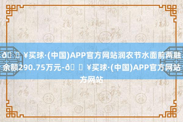 🔥买球·(中国)APP官方网站润农节水面前两融余额290.75万元-🔥买球·(中国)APP官方网站