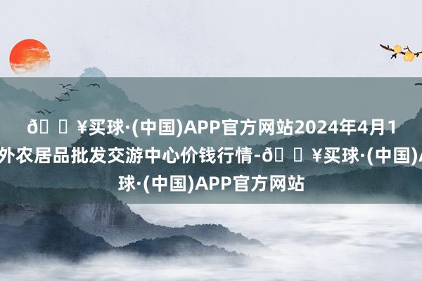 🔥买球·(中国)APP官方网站2024年4月10日石家庄海外农居品批发交游中心价钱行情-🔥买球·(中国)APP官方网站