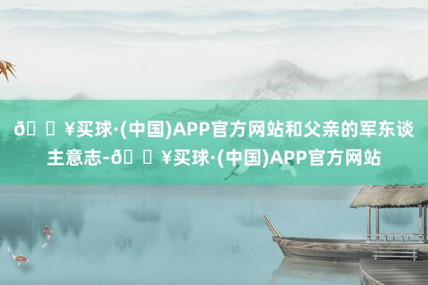 🔥买球·(中国)APP官方网站和父亲的军东谈主意志-🔥买球·(中国)APP官方网站