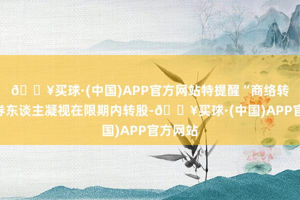 🔥买球·(中国)APP官方网站特提醒“商络转债”握券东谈主凝视在限期内转股-🔥买球·(中国)APP官方网站