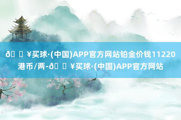 🔥买球·(中国)APP官方网站铂金价钱11220港币/两-🔥买球·(中国)APP官方网站