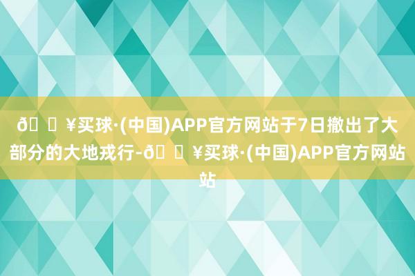 🔥买球·(中国)APP官方网站于7日撤出了大部分的大地戎行-🔥买球·(中国)APP官方网站