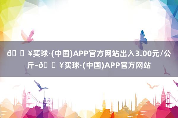 🔥买球·(中国)APP官方网站出入3.00元/公斤-🔥买球·(中国)APP官方网站