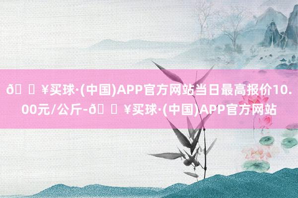 🔥买球·(中国)APP官方网站当日最高报价10.00元/公斤-🔥买球·(中国)APP官方网站