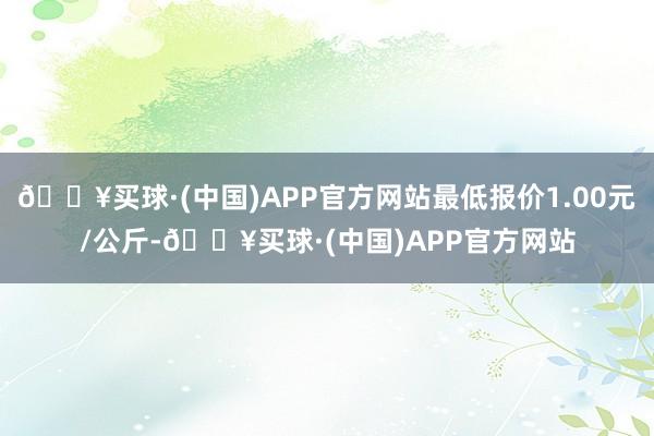 🔥买球·(中国)APP官方网站最低报价1.00元/公斤-🔥买球·(中国)APP官方网站