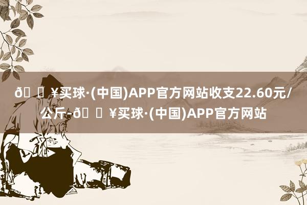 🔥买球·(中国)APP官方网站收支22.60元/公斤-🔥买球·(中国)APP官方网站