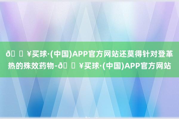 🔥买球·(中国)APP官方网站还莫得针对登革热的殊效药物-🔥买球·(中国)APP官方网站