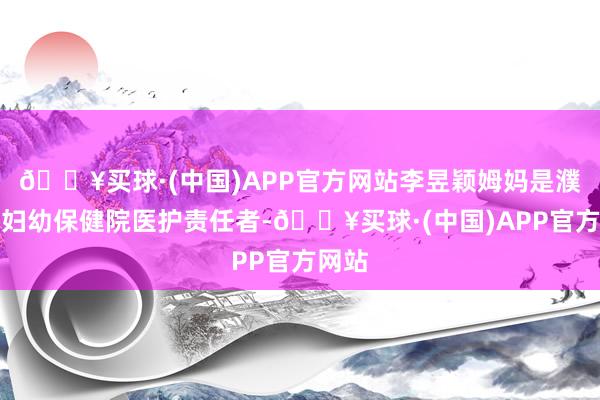 🔥买球·(中国)APP官方网站李昱颖姆妈是濮阳市妇幼保健院医护责任者-🔥买球·(中国)APP官方网站