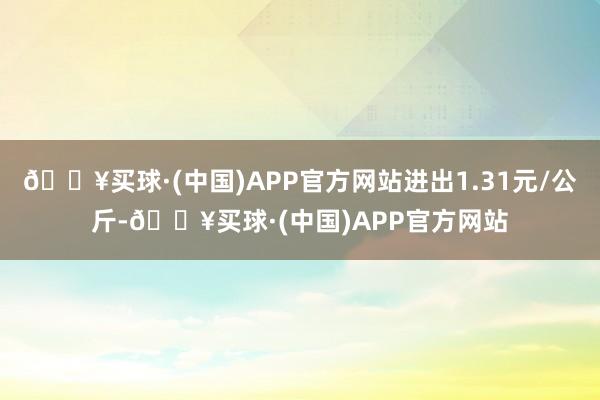 🔥买球·(中国)APP官方网站进出1.31元/公斤-🔥买球·(中国)APP官方网站