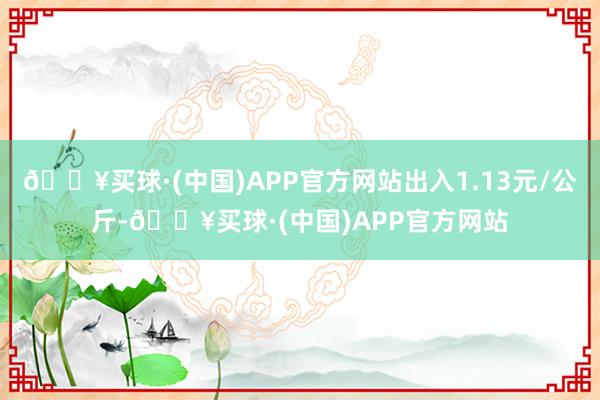 🔥买球·(中国)APP官方网站出入1.13元/公斤-🔥买球·(中国)APP官方网站