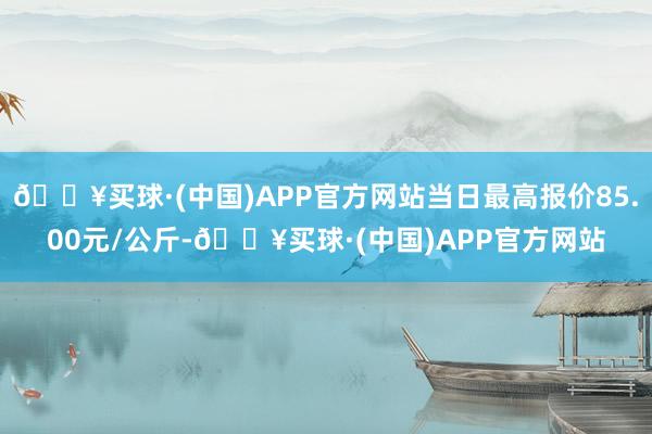 🔥买球·(中国)APP官方网站当日最高报价85.00元/公斤-🔥买球·(中国)APP官方网站