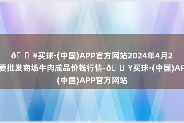 🔥买球·(中国)APP官方网站2024年4月24日寰宇主要批发商场牛肉成品价钱行情-🔥买球·(中国)APP官方网站