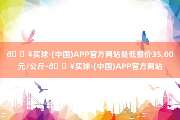 🔥买球·(中国)APP官方网站最低报价35.00元/公斤-🔥买球·(中国)APP官方网站