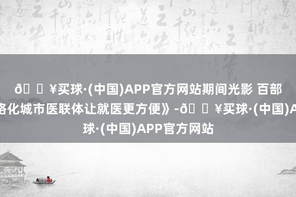 🔥买球·(中国)APP官方网站期间光影 百部川扬｜《网格化城市医联体让就医更方便》-🔥买球·(中国)APP官方网站