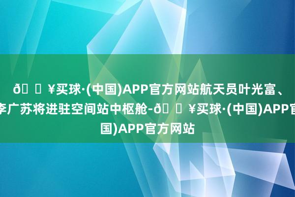 🔥买球·(中国)APP官方网站航天员叶光富、李聪、李广苏将进驻空间站中枢舱-🔥买球·(中国)APP官方网站