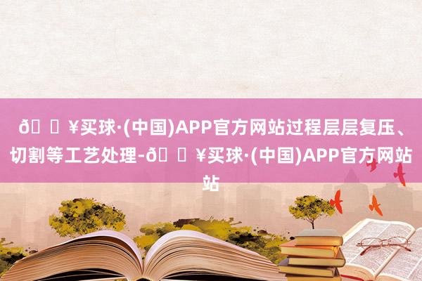 🔥买球·(中国)APP官方网站过程层层复压、切割等工艺处理-🔥买球·(中国)APP官方网站