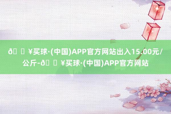 🔥买球·(中国)APP官方网站出入15.00元/公斤-🔥买球·(中国)APP官方网站