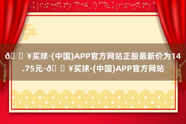 🔥买球·(中国)APP官方网站正股最新价为14.75元-🔥买球·(中国)APP官方网站