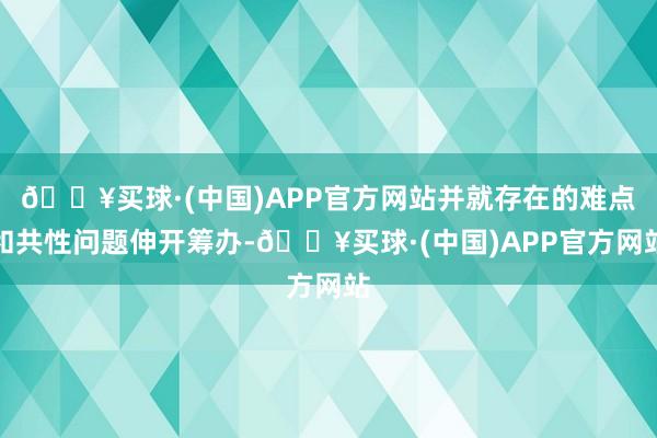 🔥买球·(中国)APP官方网站并就存在的难点和共性问题伸开筹办-🔥买球·(中国)APP官方网站