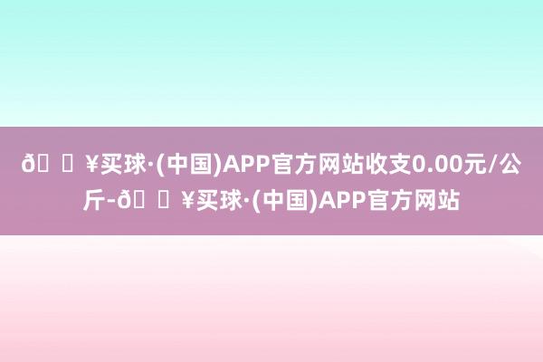 🔥买球·(中国)APP官方网站收支0.00元/公斤-🔥买球·(中国)APP官方网站