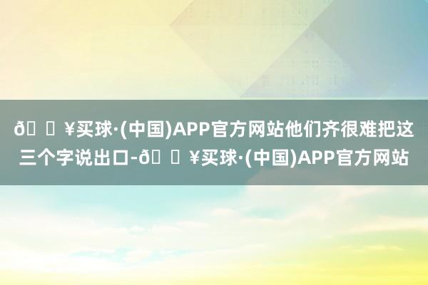 🔥买球·(中国)APP官方网站他们齐很难把这三个字说出口-🔥买球·(中国)APP官方网站