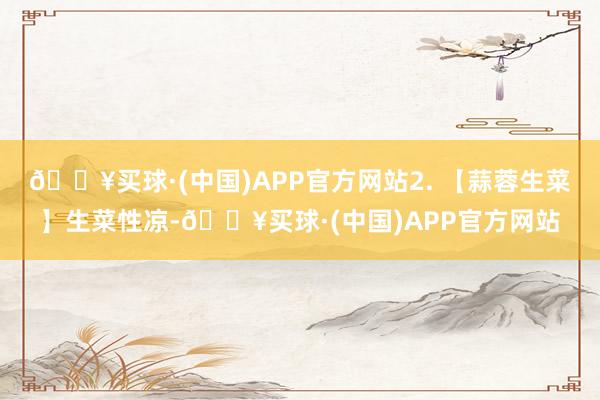 🔥买球·(中国)APP官方网站2. 【蒜蓉生菜】生菜性凉-🔥买球·(中国)APP官方网站