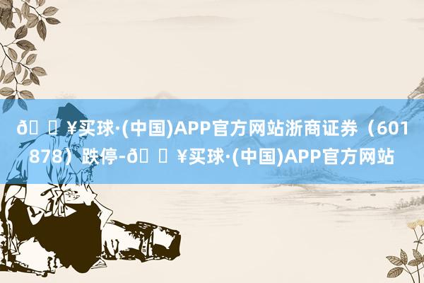 🔥买球·(中国)APP官方网站浙商证券（601878）跌停-🔥买球·(中国)APP官方网站