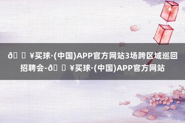 🔥买球·(中国)APP官方网站3场跨区域巡回招聘会-🔥买球·(中国)APP官方网站