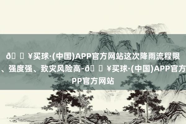 🔥买球·(中国)APP官方网站这次降雨流程限制广、强度强、致灾风险高-🔥买球·(中国)APP官方网站