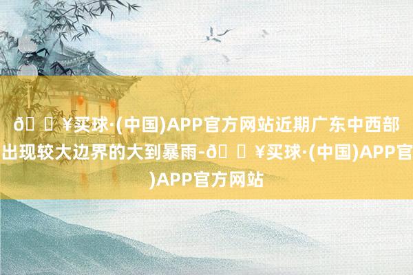 🔥买球·(中国)APP官方网站近期广东中西部地区将出现较大边界的大到暴雨-🔥买球·(中国)APP官方网站