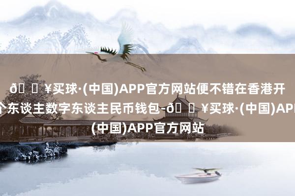 🔥买球·(中国)APP官方网站便不错在香港开立并使用个东谈主数字东谈主民币钱包-🔥买球·(中国)APP官方网站