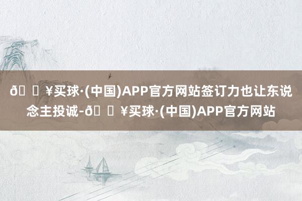 🔥买球·(中国)APP官方网站签订力也让东说念主投诚-🔥买球·(中国)APP官方网站