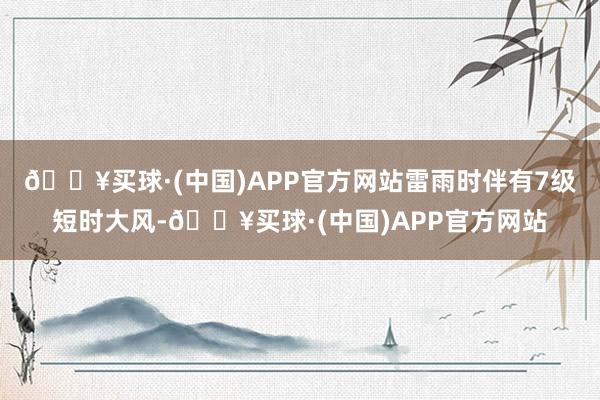 🔥买球·(中国)APP官方网站雷雨时伴有7级短时大风-🔥买球·(中国)APP官方网站