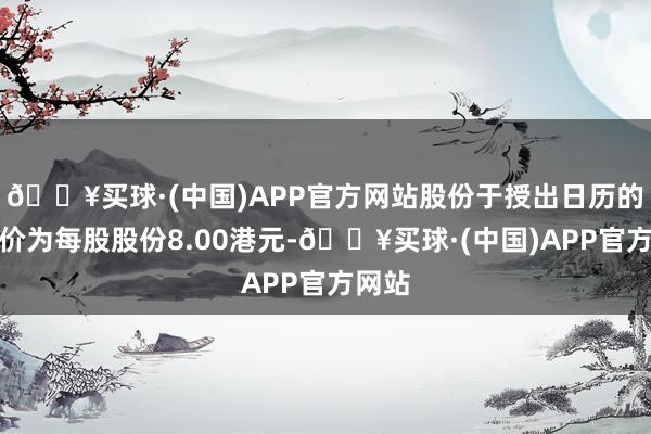 🔥买球·(中国)APP官方网站股份于授出日历的收市价为每股股份8.00港元-🔥买球·(中国)APP官方网站