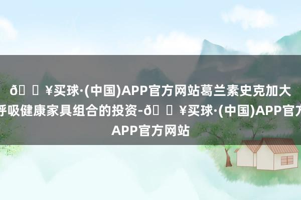 🔥买球·(中国)APP官方网站葛兰素史克加大了对呼吸健康家具组合的投资-🔥买球·(中国)APP官方网站