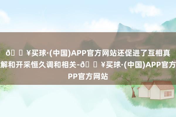 🔥买球·(中国)APP官方网站还促进了互相真切了解和开采恒久调和相关-🔥买球·(中国)APP官方网站