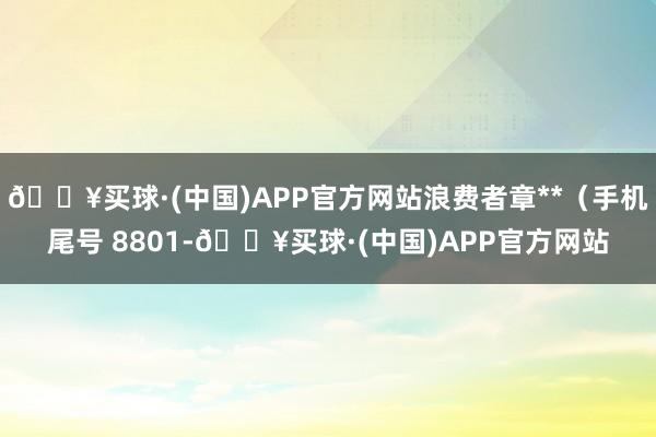 🔥买球·(中国)APP官方网站浪费者章**（手机尾号 8801-🔥买球·(中国)APP官方网站