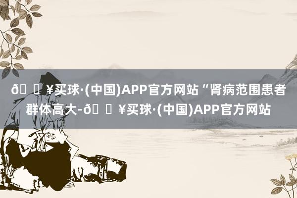 🔥买球·(中国)APP官方网站“肾病范围患者群体高大-🔥买球·(中国)APP官方网站