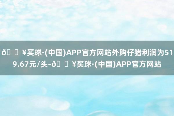 🔥买球·(中国)APP官方网站外购仔猪利润为519.67元/头-🔥买球·(中国)APP官方网站