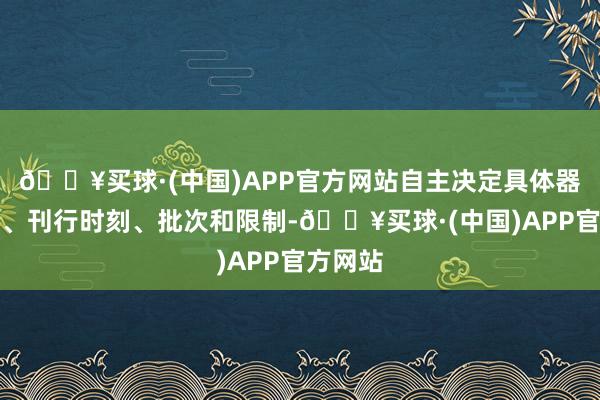 🔥买球·(中国)APP官方网站自主决定具体器用品种、刊行时刻、批次和限制-🔥买球·(中国)APP官方网站