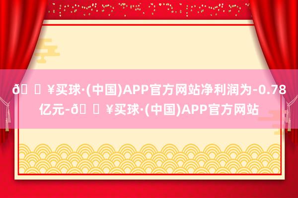 🔥买球·(中国)APP官方网站净利润为-0.78亿元-🔥买球·(中国)APP官方网站