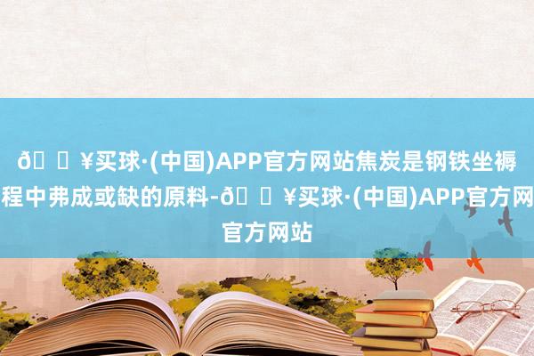 🔥买球·(中国)APP官方网站焦炭是钢铁坐褥进程中弗成或缺的原料-🔥买球·(中国)APP官方网站