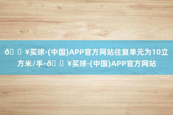 🔥买球·(中国)APP官方网站往复单元为10立方米/手-🔥买球·(中国)APP官方网站