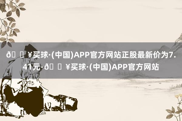 🔥买球·(中国)APP官方网站正股最新价为7.41元-🔥买球·(中国)APP官方网站