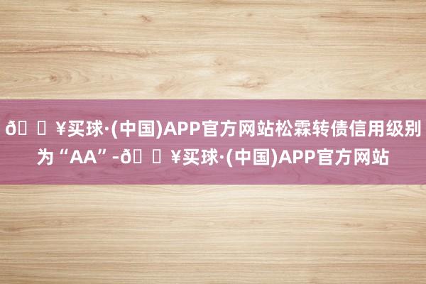 🔥买球·(中国)APP官方网站松霖转债信用级别为“AA”-🔥买球·(中国)APP官方网站