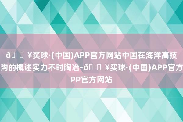 🔥买球·(中国)APP官方网站中国在海洋高技能鸿沟的概述实力不时陶冶-🔥买球·(中国)APP官方网站