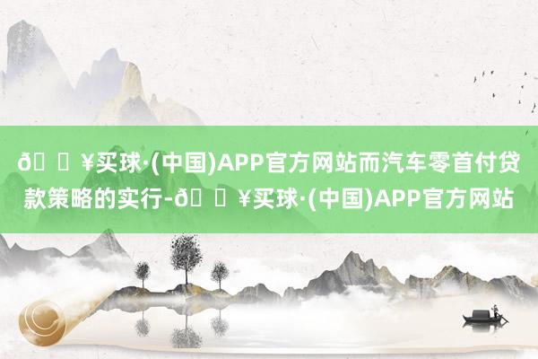 🔥买球·(中国)APP官方网站而汽车零首付贷款策略的实行-🔥买球·(中国)APP官方网站