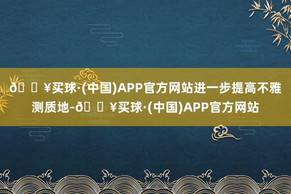 🔥买球·(中国)APP官方网站进一步提高不雅测质地-🔥买球·(中国)APP官方网站