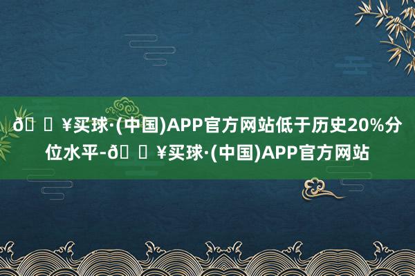 🔥买球·(中国)APP官方网站低于历史20%分位水平-🔥买球·(中国)APP官方网站