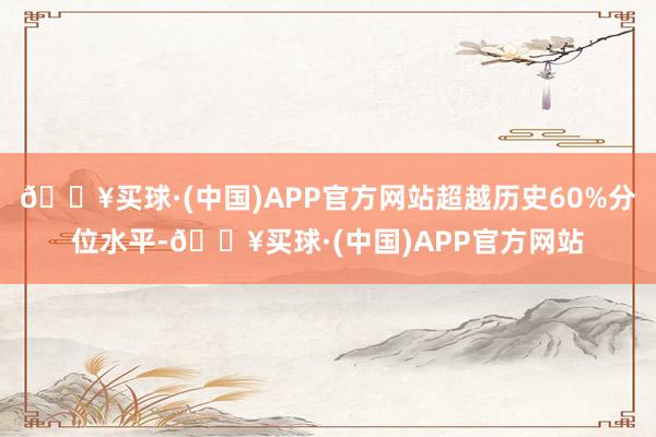 🔥买球·(中国)APP官方网站超越历史60%分位水平-🔥买球·(中国)APP官方网站